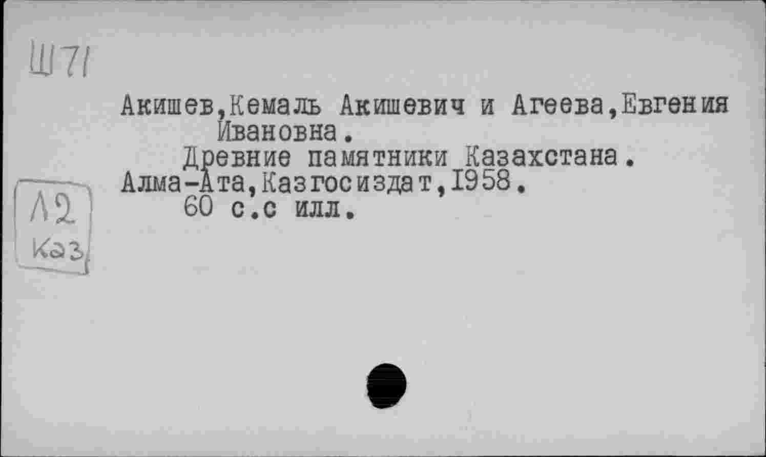 ﻿HJ 71
Акишев,Кемаль Акишевич и Агеева,Евгения Ивановна.
Древние памятники Казахстана.
А лма -А та, Ка з гос и з да т, 19 58.
60 с.с илл.